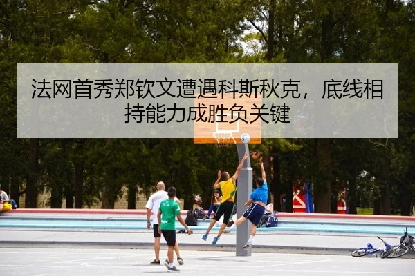 法网首秀郑钦文遭遇科斯秋克，底线相持能力成胜负关键